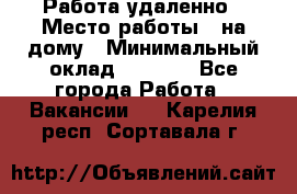 Работа удаленно › Место работы ­ на дому › Минимальный оклад ­ 1 000 - Все города Работа » Вакансии   . Карелия респ.,Сортавала г.